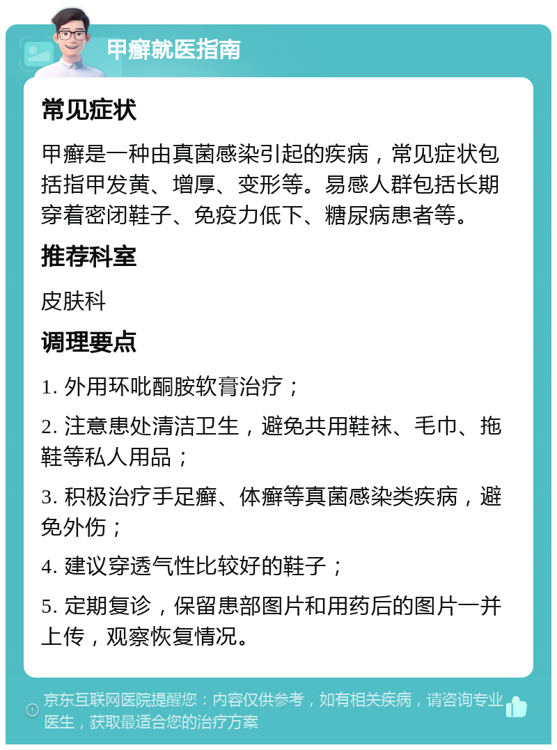 甲癣就医指南 常见症状 甲癣是一种由真菌感染引起的疾病，常见症状包括指甲发黄、增厚、变形等。易感人群包括长期穿着密闭鞋子、免疫力低下、糖尿病患者等。 推荐科室 皮肤科 调理要点 1. 外用环吡酮胺软膏治疗； 2. 注意患处清洁卫生，避免共用鞋袜、毛巾、拖鞋等私人用品； 3. 积极治疗手足癣、体癣等真菌感染类疾病，避免外伤； 4. 建议穿透气性比较好的鞋子； 5. 定期复诊，保留患部图片和用药后的图片一并上传，观察恢复情况。