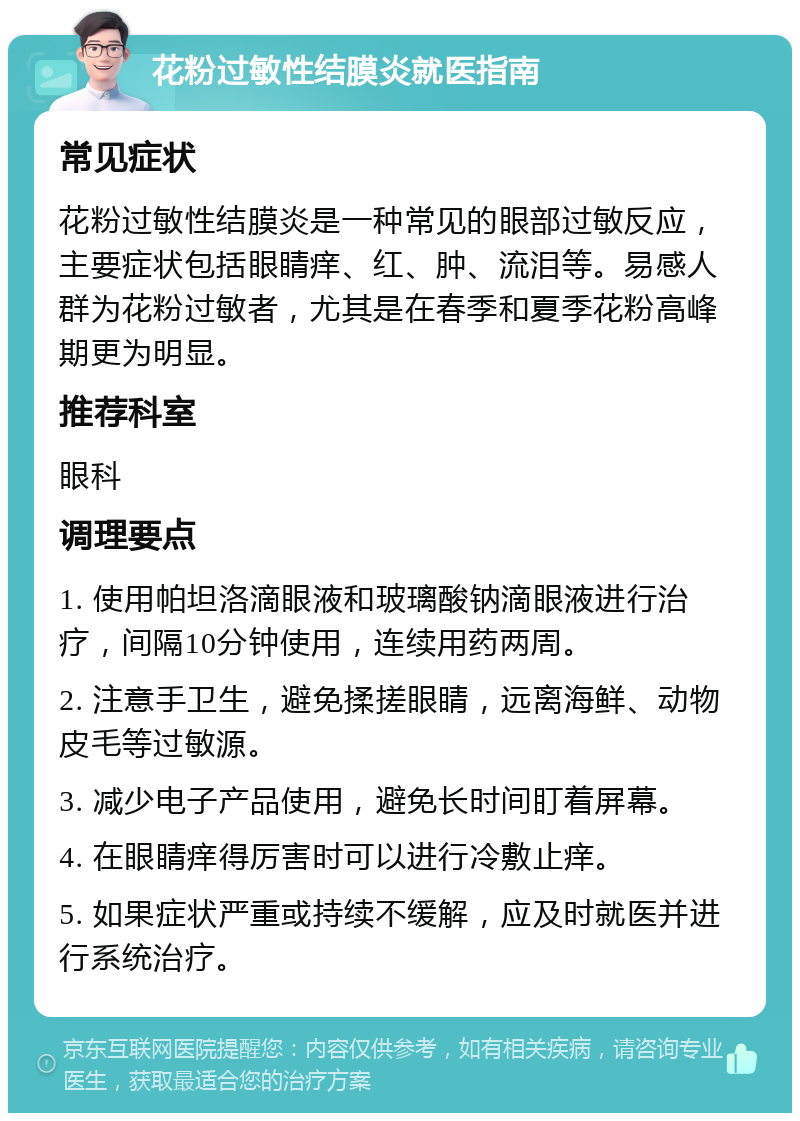 花粉过敏性结膜炎就医指南 常见症状 花粉过敏性结膜炎是一种常见的眼部过敏反应，主要症状包括眼睛痒、红、肿、流泪等。易感人群为花粉过敏者，尤其是在春季和夏季花粉高峰期更为明显。 推荐科室 眼科 调理要点 1. 使用帕坦洛滴眼液和玻璃酸钠滴眼液进行治疗，间隔10分钟使用，连续用药两周。 2. 注意手卫生，避免揉搓眼睛，远离海鲜、动物皮毛等过敏源。 3. 减少电子产品使用，避免长时间盯着屏幕。 4. 在眼睛痒得厉害时可以进行冷敷止痒。 5. 如果症状严重或持续不缓解，应及时就医并进行系统治疗。