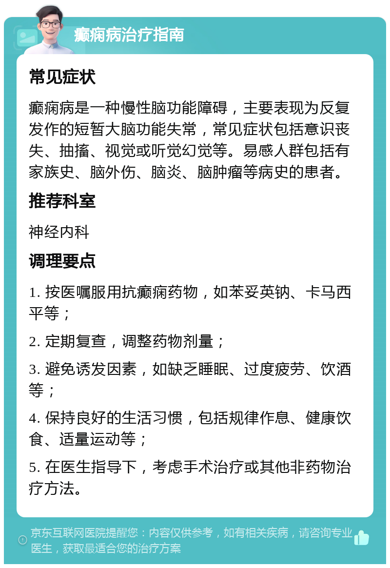 癫痫病治疗指南 常见症状 癫痫病是一种慢性脑功能障碍，主要表现为反复发作的短暂大脑功能失常，常见症状包括意识丧失、抽搐、视觉或听觉幻觉等。易感人群包括有家族史、脑外伤、脑炎、脑肿瘤等病史的患者。 推荐科室 神经内科 调理要点 1. 按医嘱服用抗癫痫药物，如苯妥英钠、卡马西平等； 2. 定期复查，调整药物剂量； 3. 避免诱发因素，如缺乏睡眠、过度疲劳、饮酒等； 4. 保持良好的生活习惯，包括规律作息、健康饮食、适量运动等； 5. 在医生指导下，考虑手术治疗或其他非药物治疗方法。