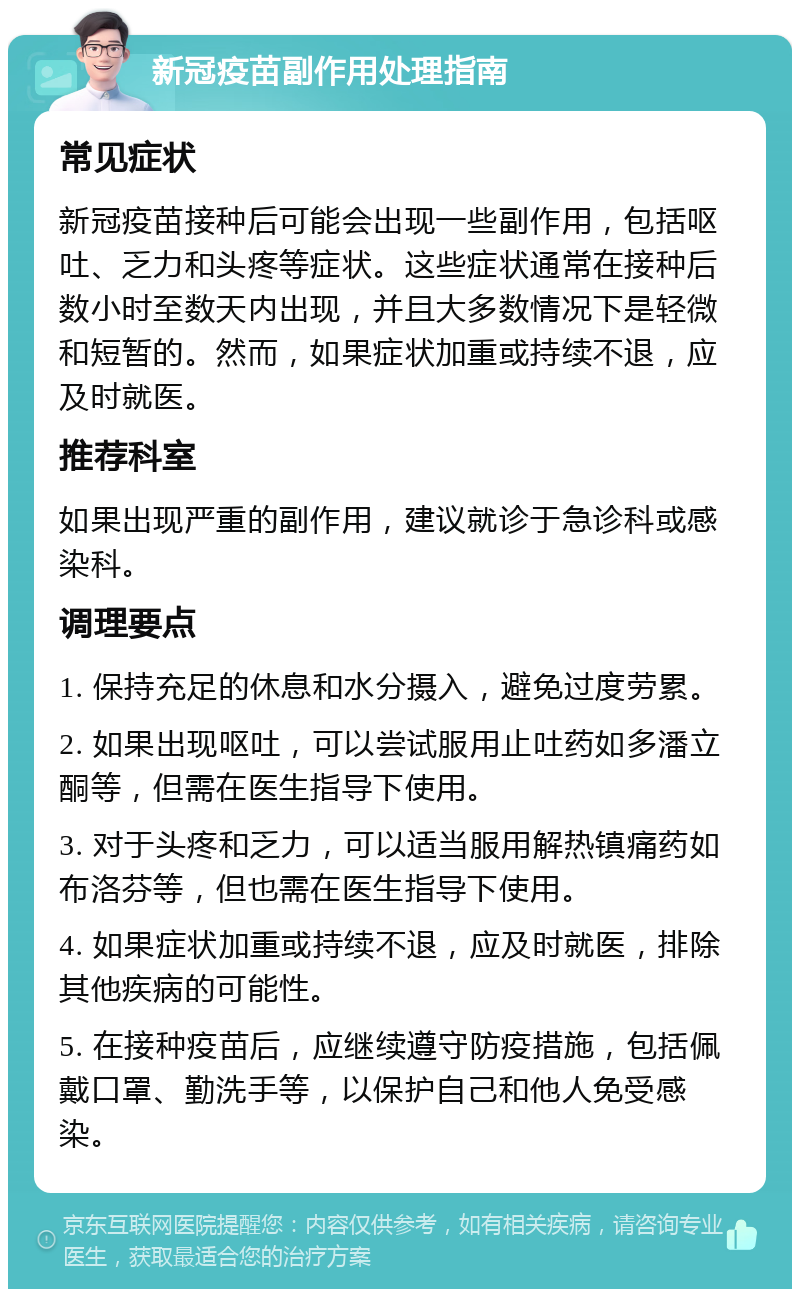 新冠疫苗副作用处理指南 常见症状 新冠疫苗接种后可能会出现一些副作用，包括呕吐、乏力和头疼等症状。这些症状通常在接种后数小时至数天内出现，并且大多数情况下是轻微和短暂的。然而，如果症状加重或持续不退，应及时就医。 推荐科室 如果出现严重的副作用，建议就诊于急诊科或感染科。 调理要点 1. 保持充足的休息和水分摄入，避免过度劳累。 2. 如果出现呕吐，可以尝试服用止吐药如多潘立酮等，但需在医生指导下使用。 3. 对于头疼和乏力，可以适当服用解热镇痛药如布洛芬等，但也需在医生指导下使用。 4. 如果症状加重或持续不退，应及时就医，排除其他疾病的可能性。 5. 在接种疫苗后，应继续遵守防疫措施，包括佩戴口罩、勤洗手等，以保护自己和他人免受感染。