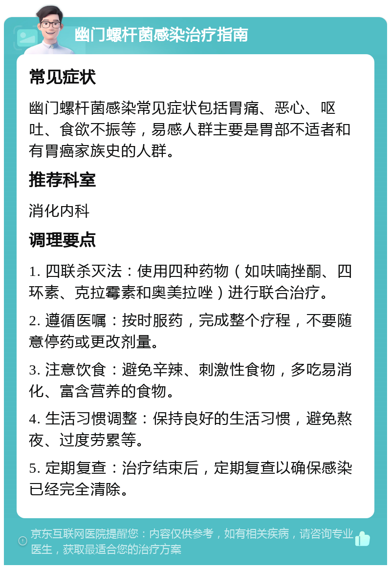 幽门螺杆菌感染治疗指南 常见症状 幽门螺杆菌感染常见症状包括胃痛、恶心、呕吐、食欲不振等，易感人群主要是胃部不适者和有胃癌家族史的人群。 推荐科室 消化内科 调理要点 1. 四联杀灭法：使用四种药物（如呋喃挫酮、四环素、克拉霉素和奥美拉唑）进行联合治疗。 2. 遵循医嘱：按时服药，完成整个疗程，不要随意停药或更改剂量。 3. 注意饮食：避免辛辣、刺激性食物，多吃易消化、富含营养的食物。 4. 生活习惯调整：保持良好的生活习惯，避免熬夜、过度劳累等。 5. 定期复查：治疗结束后，定期复查以确保感染已经完全清除。