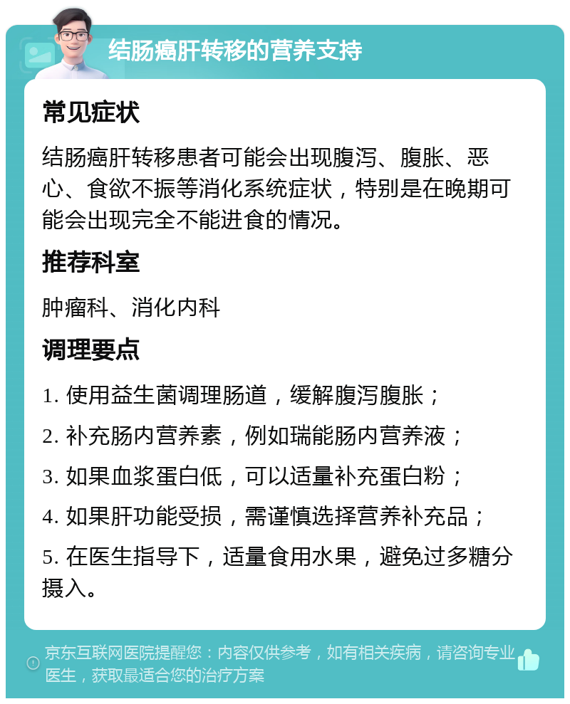 结肠癌肝转移的营养支持 常见症状 结肠癌肝转移患者可能会出现腹泻、腹胀、恶心、食欲不振等消化系统症状，特别是在晚期可能会出现完全不能进食的情况。 推荐科室 肿瘤科、消化内科 调理要点 1. 使用益生菌调理肠道，缓解腹泻腹胀； 2. 补充肠内营养素，例如瑞能肠内营养液； 3. 如果血浆蛋白低，可以适量补充蛋白粉； 4. 如果肝功能受损，需谨慎选择营养补充品； 5. 在医生指导下，适量食用水果，避免过多糖分摄入。