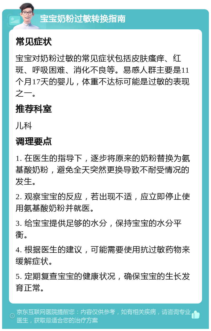 宝宝奶粉过敏转换指南 常见症状 宝宝对奶粉过敏的常见症状包括皮肤瘙痒、红斑、呼吸困难、消化不良等。易感人群主要是11个月17天的婴儿，体重不达标可能是过敏的表现之一。 推荐科室 儿科 调理要点 1. 在医生的指导下，逐步将原来的奶粉替换为氨基酸奶粉，避免全天突然更换导致不耐受情况的发生。 2. 观察宝宝的反应，若出现不适，应立即停止使用氨基酸奶粉并就医。 3. 给宝宝提供足够的水分，保持宝宝的水分平衡。 4. 根据医生的建议，可能需要使用抗过敏药物来缓解症状。 5. 定期复查宝宝的健康状况，确保宝宝的生长发育正常。