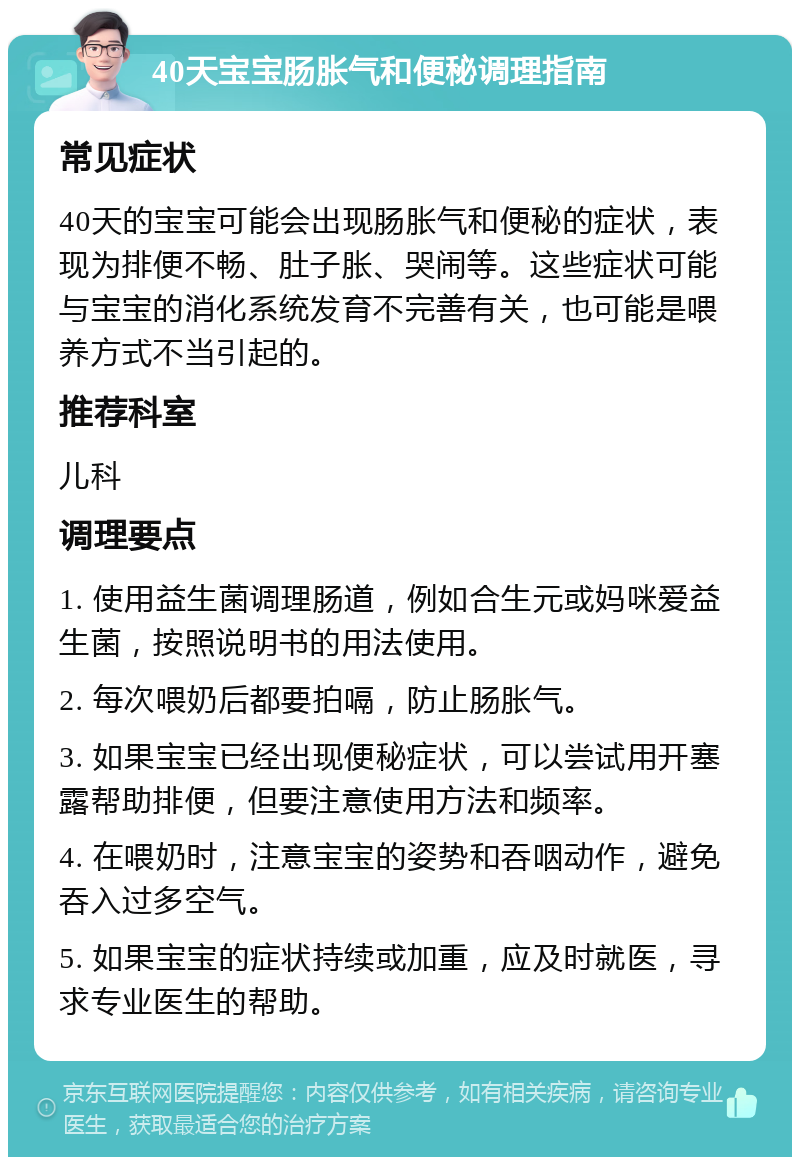 40天宝宝肠胀气和便秘调理指南 常见症状 40天的宝宝可能会出现肠胀气和便秘的症状，表现为排便不畅、肚子胀、哭闹等。这些症状可能与宝宝的消化系统发育不完善有关，也可能是喂养方式不当引起的。 推荐科室 儿科 调理要点 1. 使用益生菌调理肠道，例如合生元或妈咪爱益生菌，按照说明书的用法使用。 2. 每次喂奶后都要拍嗝，防止肠胀气。 3. 如果宝宝已经出现便秘症状，可以尝试用开塞露帮助排便，但要注意使用方法和频率。 4. 在喂奶时，注意宝宝的姿势和吞咽动作，避免吞入过多空气。 5. 如果宝宝的症状持续或加重，应及时就医，寻求专业医生的帮助。