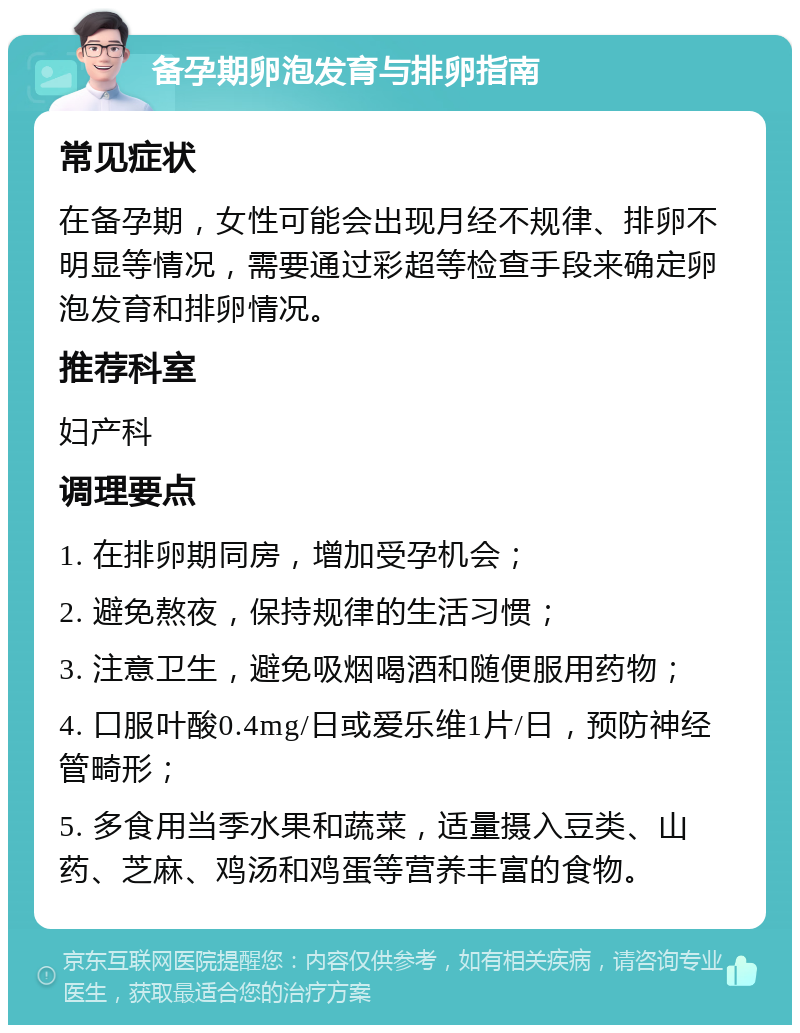 备孕期卵泡发育与排卵指南 常见症状 在备孕期，女性可能会出现月经不规律、排卵不明显等情况，需要通过彩超等检查手段来确定卵泡发育和排卵情况。 推荐科室 妇产科 调理要点 1. 在排卵期同房，增加受孕机会； 2. 避免熬夜，保持规律的生活习惯； 3. 注意卫生，避免吸烟喝酒和随便服用药物； 4. 口服叶酸0.4mg/日或爱乐维1片/日，预防神经管畸形； 5. 多食用当季水果和蔬菜，适量摄入豆类、山药、芝麻、鸡汤和鸡蛋等营养丰富的食物。