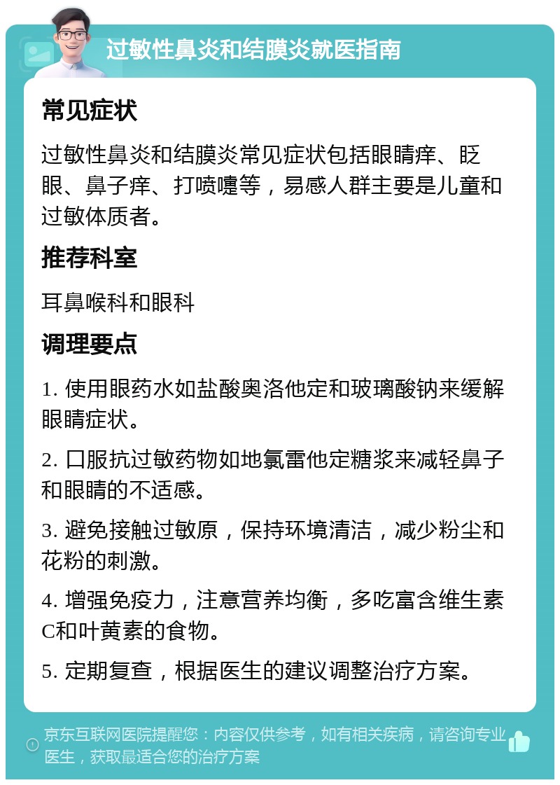 过敏性鼻炎和结膜炎就医指南 常见症状 过敏性鼻炎和结膜炎常见症状包括眼睛痒、眨眼、鼻子痒、打喷嚏等，易感人群主要是儿童和过敏体质者。 推荐科室 耳鼻喉科和眼科 调理要点 1. 使用眼药水如盐酸奥洛他定和玻璃酸钠来缓解眼睛症状。 2. 口服抗过敏药物如地氯雷他定糖浆来减轻鼻子和眼睛的不适感。 3. 避免接触过敏原，保持环境清洁，减少粉尘和花粉的刺激。 4. 增强免疫力，注意营养均衡，多吃富含维生素C和叶黄素的食物。 5. 定期复查，根据医生的建议调整治疗方案。