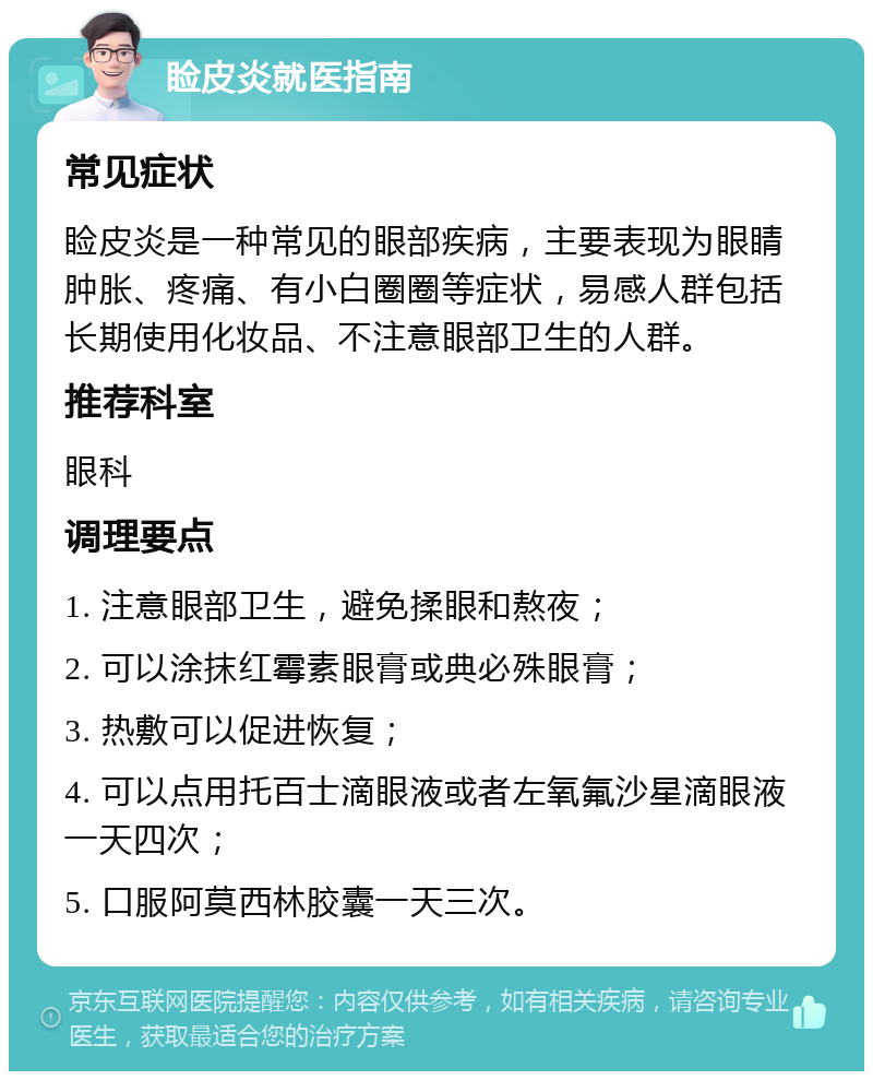 睑皮炎就医指南 常见症状 睑皮炎是一种常见的眼部疾病，主要表现为眼睛肿胀、疼痛、有小白圈圈等症状，易感人群包括长期使用化妆品、不注意眼部卫生的人群。 推荐科室 眼科 调理要点 1. 注意眼部卫生，避免揉眼和熬夜； 2. 可以涂抹红霉素眼膏或典必殊眼膏； 3. 热敷可以促进恢复； 4. 可以点用托百士滴眼液或者左氧氟沙星滴眼液一天四次； 5. 口服阿莫西林胶囊一天三次。