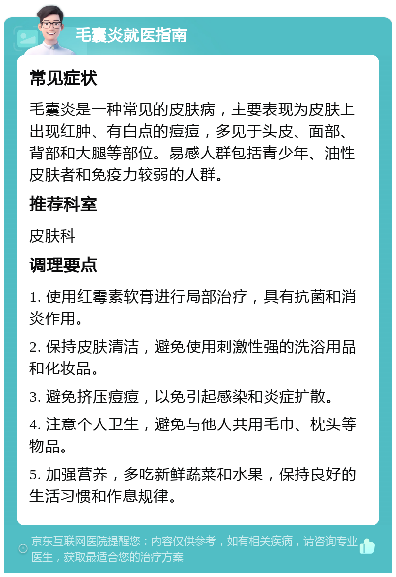 毛囊炎就医指南 常见症状 毛囊炎是一种常见的皮肤病，主要表现为皮肤上出现红肿、有白点的痘痘，多见于头皮、面部、背部和大腿等部位。易感人群包括青少年、油性皮肤者和免疫力较弱的人群。 推荐科室 皮肤科 调理要点 1. 使用红霉素软膏进行局部治疗，具有抗菌和消炎作用。 2. 保持皮肤清洁，避免使用刺激性强的洗浴用品和化妆品。 3. 避免挤压痘痘，以免引起感染和炎症扩散。 4. 注意个人卫生，避免与他人共用毛巾、枕头等物品。 5. 加强营养，多吃新鲜蔬菜和水果，保持良好的生活习惯和作息规律。