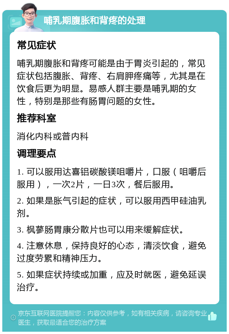 哺乳期腹胀和背疼的处理 常见症状 哺乳期腹胀和背疼可能是由于胃炎引起的，常见症状包括腹胀、背疼、右肩胛疼痛等，尤其是在饮食后更为明显。易感人群主要是哺乳期的女性，特别是那些有肠胃问题的女性。 推荐科室 消化内科或普内科 调理要点 1. 可以服用达喜铝碳酸镁咀嚼片，口服（咀嚼后服用），一次2片，一日3次，餐后服用。 2. 如果是胀气引起的症状，可以服用西甲硅油乳剂。 3. 枫蓼肠胃康分散片也可以用来缓解症状。 4. 注意休息，保持良好的心态，清淡饮食，避免过度劳累和精神压力。 5. 如果症状持续或加重，应及时就医，避免延误治疗。