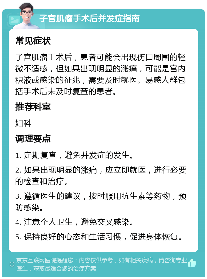 子宫肌瘤手术后并发症指南 常见症状 子宫肌瘤手术后，患者可能会出现伤口周围的轻微不适感，但如果出现明显的涨痛，可能是宫内积液或感染的征兆，需要及时就医。易感人群包括手术后未及时复查的患者。 推荐科室 妇科 调理要点 1. 定期复查，避免并发症的发生。 2. 如果出现明显的涨痛，应立即就医，进行必要的检查和治疗。 3. 遵循医生的建议，按时服用抗生素等药物，预防感染。 4. 注意个人卫生，避免交叉感染。 5. 保持良好的心态和生活习惯，促进身体恢复。