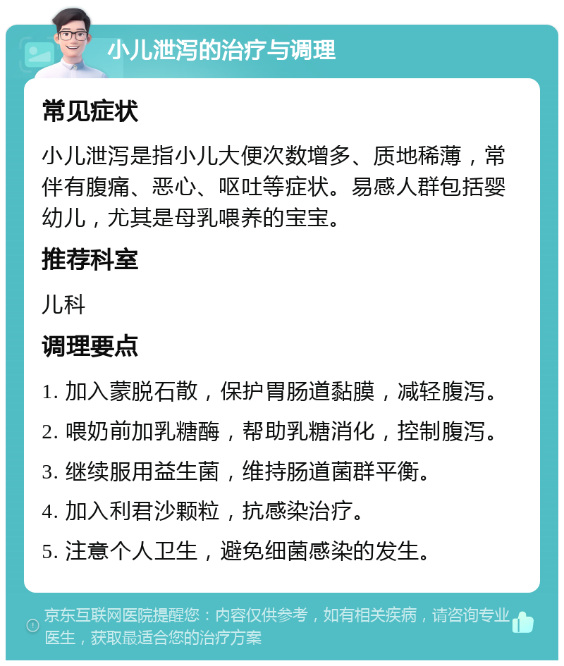 小儿泄泻的治疗与调理 常见症状 小儿泄泻是指小儿大便次数增多、质地稀薄，常伴有腹痛、恶心、呕吐等症状。易感人群包括婴幼儿，尤其是母乳喂养的宝宝。 推荐科室 儿科 调理要点 1. 加入蒙脱石散，保护胃肠道黏膜，减轻腹泻。 2. 喂奶前加乳糖酶，帮助乳糖消化，控制腹泻。 3. 继续服用益生菌，维持肠道菌群平衡。 4. 加入利君沙颗粒，抗感染治疗。 5. 注意个人卫生，避免细菌感染的发生。