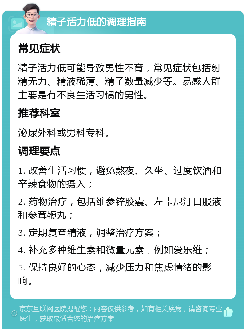 精子活力低的调理指南 常见症状 精子活力低可能导致男性不育，常见症状包括射精无力、精液稀薄、精子数量减少等。易感人群主要是有不良生活习惯的男性。 推荐科室 泌尿外科或男科专科。 调理要点 1. 改善生活习惯，避免熬夜、久坐、过度饮酒和辛辣食物的摄入； 2. 药物治疗，包括维参锌胶囊、左卡尼汀口服液和参茸鞭丸； 3. 定期复查精液，调整治疗方案； 4. 补充多种维生素和微量元素，例如爱乐维； 5. 保持良好的心态，减少压力和焦虑情绪的影响。