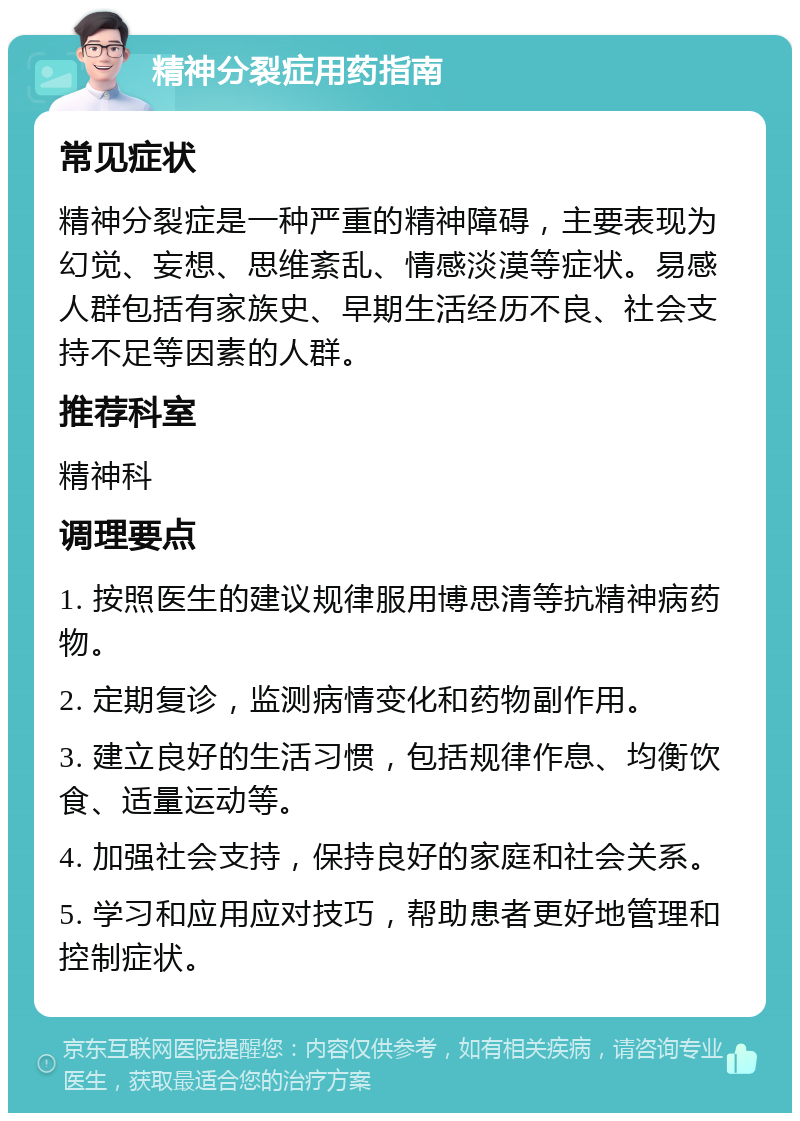 精神分裂症用药指南 常见症状 精神分裂症是一种严重的精神障碍，主要表现为幻觉、妄想、思维紊乱、情感淡漠等症状。易感人群包括有家族史、早期生活经历不良、社会支持不足等因素的人群。 推荐科室 精神科 调理要点 1. 按照医生的建议规律服用博思清等抗精神病药物。 2. 定期复诊，监测病情变化和药物副作用。 3. 建立良好的生活习惯，包括规律作息、均衡饮食、适量运动等。 4. 加强社会支持，保持良好的家庭和社会关系。 5. 学习和应用应对技巧，帮助患者更好地管理和控制症状。