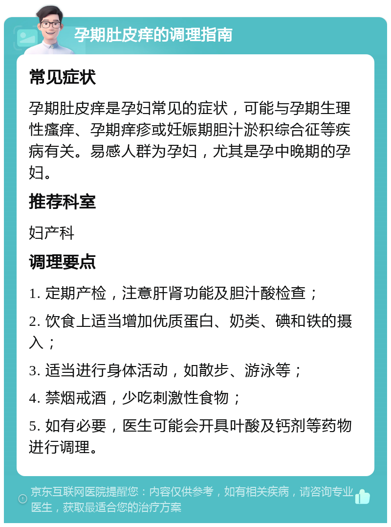 孕期肚皮痒的调理指南 常见症状 孕期肚皮痒是孕妇常见的症状，可能与孕期生理性瘙痒、孕期痒疹或妊娠期胆汁淤积综合征等疾病有关。易感人群为孕妇，尤其是孕中晚期的孕妇。 推荐科室 妇产科 调理要点 1. 定期产检，注意肝肾功能及胆汁酸检查； 2. 饮食上适当增加优质蛋白、奶类、碘和铁的摄入； 3. 适当进行身体活动，如散步、游泳等； 4. 禁烟戒酒，少吃刺激性食物； 5. 如有必要，医生可能会开具叶酸及钙剂等药物进行调理。