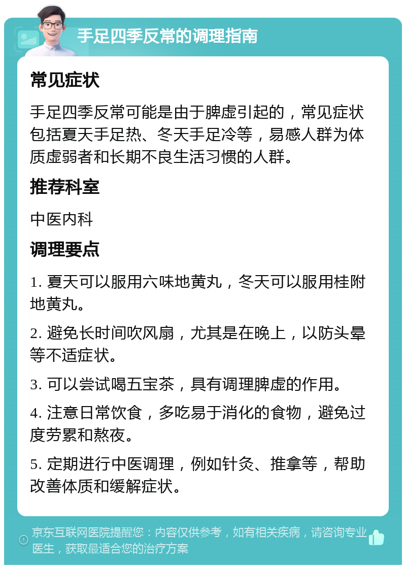 手足四季反常的调理指南 常见症状 手足四季反常可能是由于脾虚引起的，常见症状包括夏天手足热、冬天手足冷等，易感人群为体质虚弱者和长期不良生活习惯的人群。 推荐科室 中医内科 调理要点 1. 夏天可以服用六味地黄丸，冬天可以服用桂附地黄丸。 2. 避免长时间吹风扇，尤其是在晚上，以防头晕等不适症状。 3. 可以尝试喝五宝茶，具有调理脾虚的作用。 4. 注意日常饮食，多吃易于消化的食物，避免过度劳累和熬夜。 5. 定期进行中医调理，例如针灸、推拿等，帮助改善体质和缓解症状。