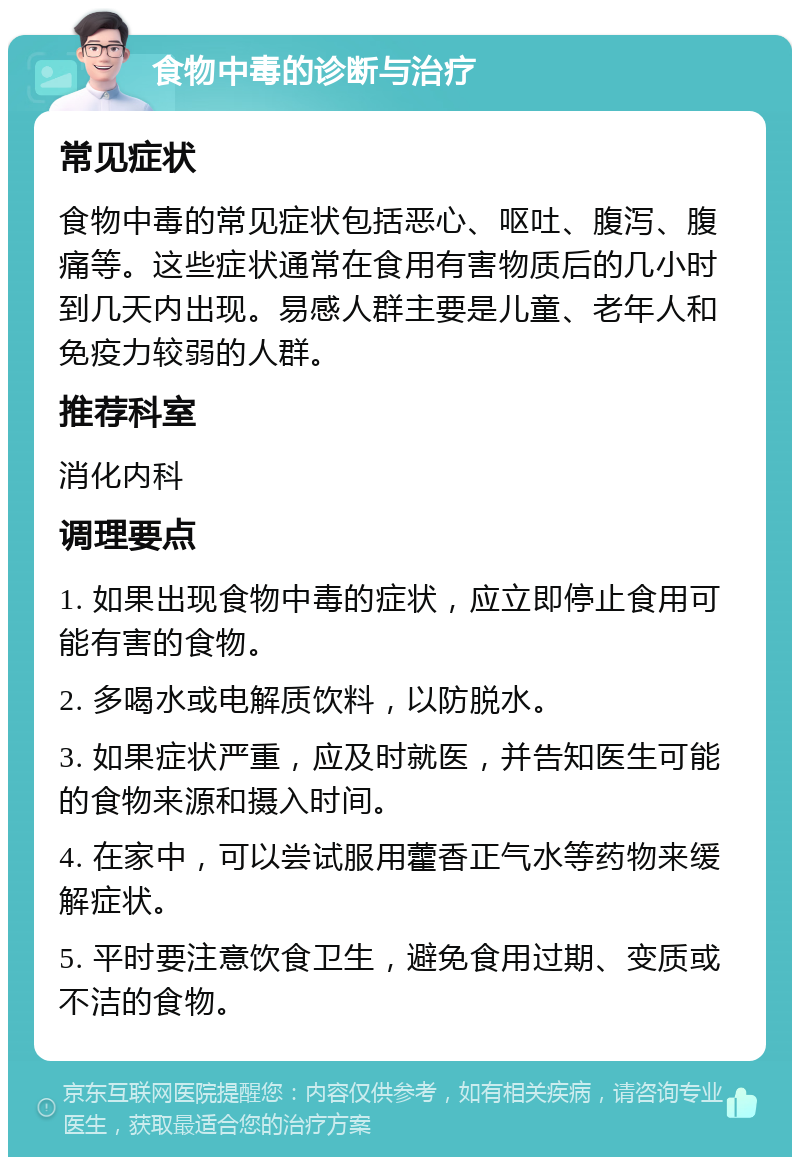 食物中毒的诊断与治疗 常见症状 食物中毒的常见症状包括恶心、呕吐、腹泻、腹痛等。这些症状通常在食用有害物质后的几小时到几天内出现。易感人群主要是儿童、老年人和免疫力较弱的人群。 推荐科室 消化内科 调理要点 1. 如果出现食物中毒的症状，应立即停止食用可能有害的食物。 2. 多喝水或电解质饮料，以防脱水。 3. 如果症状严重，应及时就医，并告知医生可能的食物来源和摄入时间。 4. 在家中，可以尝试服用藿香正气水等药物来缓解症状。 5. 平时要注意饮食卫生，避免食用过期、变质或不洁的食物。