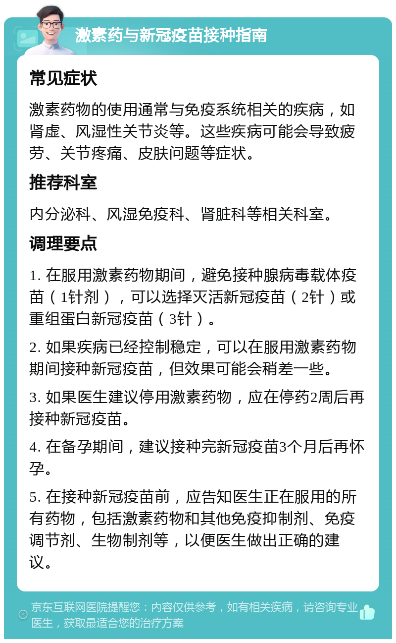 激素药与新冠疫苗接种指南 常见症状 激素药物的使用通常与免疫系统相关的疾病，如肾虚、风湿性关节炎等。这些疾病可能会导致疲劳、关节疼痛、皮肤问题等症状。 推荐科室 内分泌科、风湿免疫科、肾脏科等相关科室。 调理要点 1. 在服用激素药物期间，避免接种腺病毒载体疫苗（1针剂），可以选择灭活新冠疫苗（2针）或重组蛋白新冠疫苗（3针）。 2. 如果疾病已经控制稳定，可以在服用激素药物期间接种新冠疫苗，但效果可能会稍差一些。 3. 如果医生建议停用激素药物，应在停药2周后再接种新冠疫苗。 4. 在备孕期间，建议接种完新冠疫苗3个月后再怀孕。 5. 在接种新冠疫苗前，应告知医生正在服用的所有药物，包括激素药物和其他免疫抑制剂、免疫调节剂、生物制剂等，以便医生做出正确的建议。