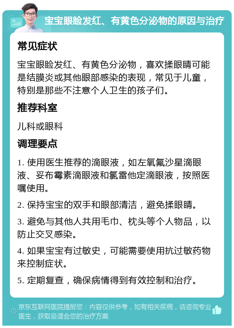 宝宝眼睑发红、有黄色分泌物的原因与治疗 常见症状 宝宝眼睑发红、有黄色分泌物，喜欢揉眼睛可能是结膜炎或其他眼部感染的表现，常见于儿童，特别是那些不注意个人卫生的孩子们。 推荐科室 儿科或眼科 调理要点 1. 使用医生推荐的滴眼液，如左氧氟沙星滴眼液、妥布霉素滴眼液和氯雷他定滴眼液，按照医嘱使用。 2. 保持宝宝的双手和眼部清洁，避免揉眼睛。 3. 避免与其他人共用毛巾、枕头等个人物品，以防止交叉感染。 4. 如果宝宝有过敏史，可能需要使用抗过敏药物来控制症状。 5. 定期复查，确保病情得到有效控制和治疗。