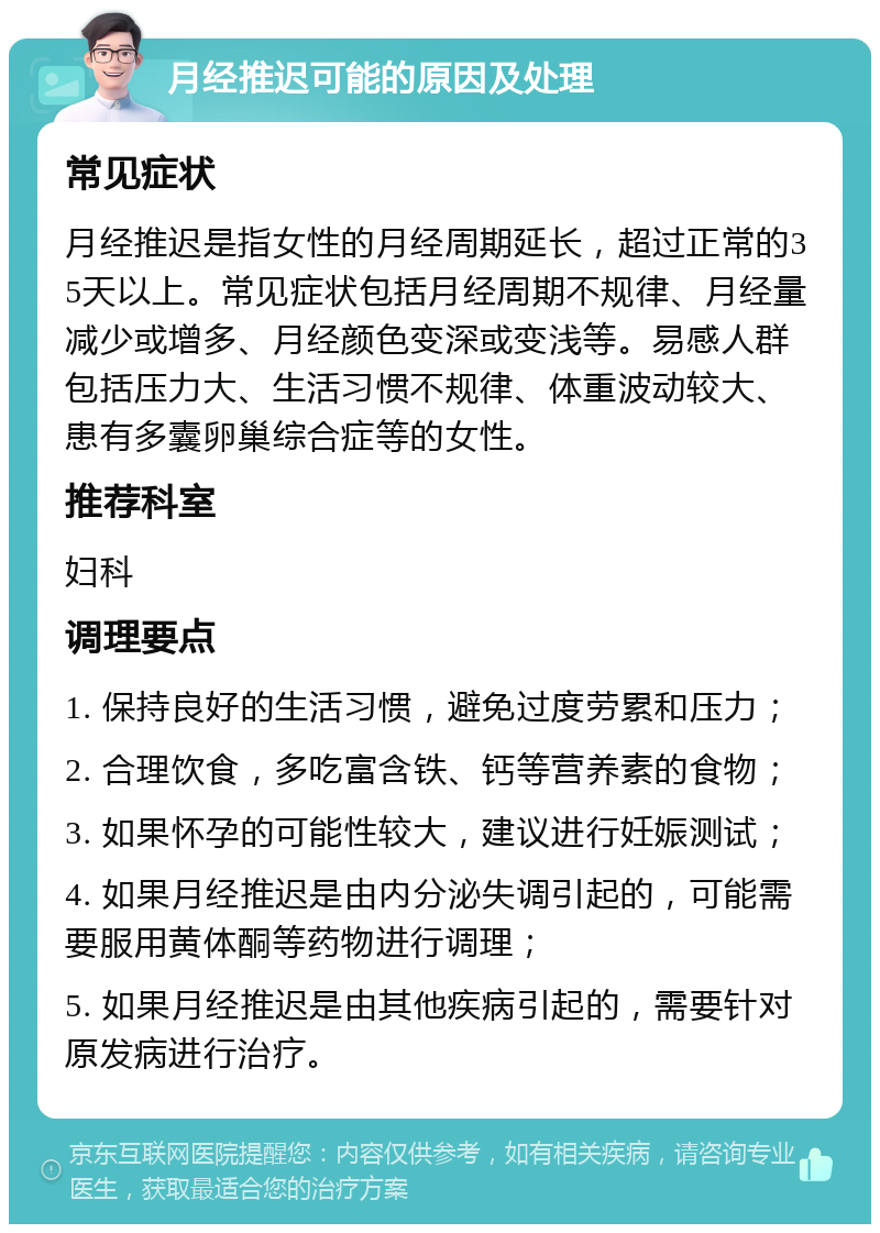 月经推迟可能的原因及处理 常见症状 月经推迟是指女性的月经周期延长，超过正常的35天以上。常见症状包括月经周期不规律、月经量减少或增多、月经颜色变深或变浅等。易感人群包括压力大、生活习惯不规律、体重波动较大、患有多囊卵巢综合症等的女性。 推荐科室 妇科 调理要点 1. 保持良好的生活习惯，避免过度劳累和压力； 2. 合理饮食，多吃富含铁、钙等营养素的食物； 3. 如果怀孕的可能性较大，建议进行妊娠测试； 4. 如果月经推迟是由内分泌失调引起的，可能需要服用黄体酮等药物进行调理； 5. 如果月经推迟是由其他疾病引起的，需要针对原发病进行治疗。