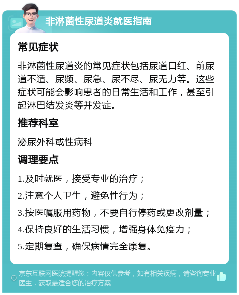 非淋菌性尿道炎就医指南 常见症状 非淋菌性尿道炎的常见症状包括尿道口红、前尿道不适、尿频、尿急、尿不尽、尿无力等。这些症状可能会影响患者的日常生活和工作，甚至引起淋巴结发炎等并发症。 推荐科室 泌尿外科或性病科 调理要点 1.及时就医，接受专业的治疗； 2.注意个人卫生，避免性行为； 3.按医嘱服用药物，不要自行停药或更改剂量； 4.保持良好的生活习惯，增强身体免疫力； 5.定期复查，确保病情完全康复。