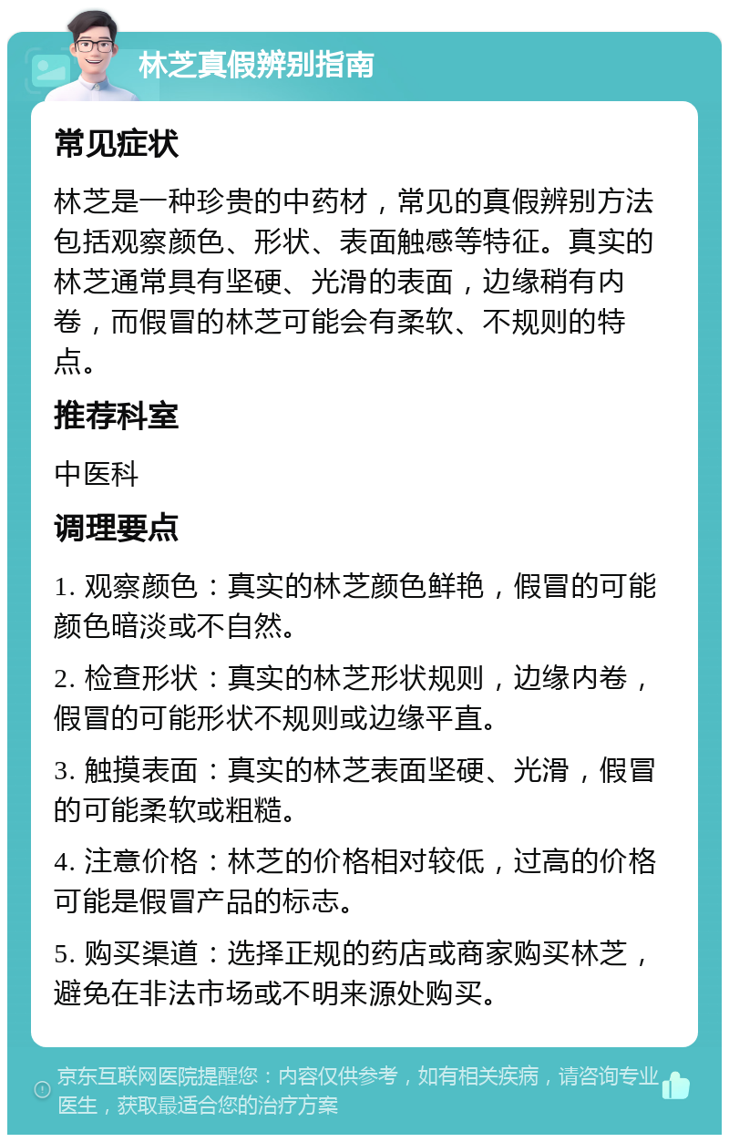 林芝真假辨别指南 常见症状 林芝是一种珍贵的中药材，常见的真假辨别方法包括观察颜色、形状、表面触感等特征。真实的林芝通常具有坚硬、光滑的表面，边缘稍有内卷，而假冒的林芝可能会有柔软、不规则的特点。 推荐科室 中医科 调理要点 1. 观察颜色：真实的林芝颜色鲜艳，假冒的可能颜色暗淡或不自然。 2. 检查形状：真实的林芝形状规则，边缘内卷，假冒的可能形状不规则或边缘平直。 3. 触摸表面：真实的林芝表面坚硬、光滑，假冒的可能柔软或粗糙。 4. 注意价格：林芝的价格相对较低，过高的价格可能是假冒产品的标志。 5. 购买渠道：选择正规的药店或商家购买林芝，避免在非法市场或不明来源处购买。