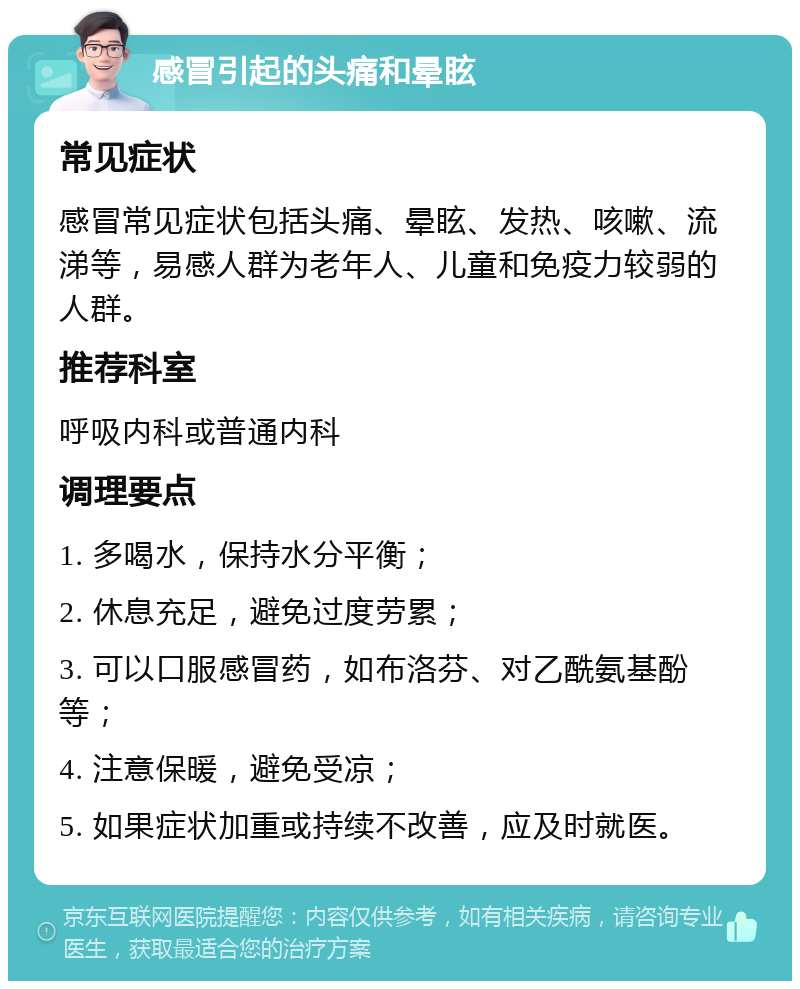 感冒引起的头痛和晕眩 常见症状 感冒常见症状包括头痛、晕眩、发热、咳嗽、流涕等，易感人群为老年人、儿童和免疫力较弱的人群。 推荐科室 呼吸内科或普通内科 调理要点 1. 多喝水，保持水分平衡； 2. 休息充足，避免过度劳累； 3. 可以口服感冒药，如布洛芬、对乙酰氨基酚等； 4. 注意保暖，避免受凉； 5. 如果症状加重或持续不改善，应及时就医。