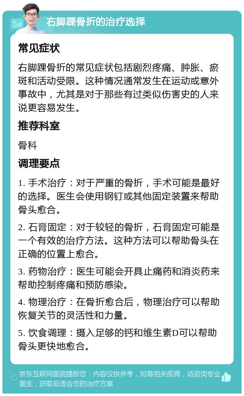 右脚踝骨折的治疗选择 常见症状 右脚踝骨折的常见症状包括剧烈疼痛、肿胀、瘀斑和活动受限。这种情况通常发生在运动或意外事故中，尤其是对于那些有过类似伤害史的人来说更容易发生。 推荐科室 骨科 调理要点 1. 手术治疗：对于严重的骨折，手术可能是最好的选择。医生会使用钢钉或其他固定装置来帮助骨头愈合。 2. 石膏固定：对于较轻的骨折，石膏固定可能是一个有效的治疗方法。这种方法可以帮助骨头在正确的位置上愈合。 3. 药物治疗：医生可能会开具止痛药和消炎药来帮助控制疼痛和预防感染。 4. 物理治疗：在骨折愈合后，物理治疗可以帮助恢复关节的灵活性和力量。 5. 饮食调理：摄入足够的钙和维生素D可以帮助骨头更快地愈合。