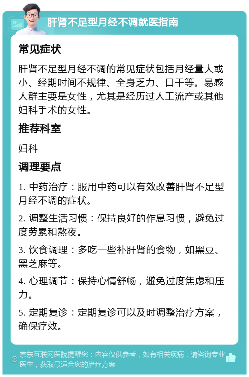 肝肾不足型月经不调就医指南 常见症状 肝肾不足型月经不调的常见症状包括月经量大或小、经期时间不规律、全身乏力、口干等。易感人群主要是女性，尤其是经历过人工流产或其他妇科手术的女性。 推荐科室 妇科 调理要点 1. 中药治疗：服用中药可以有效改善肝肾不足型月经不调的症状。 2. 调整生活习惯：保持良好的作息习惯，避免过度劳累和熬夜。 3. 饮食调理：多吃一些补肝肾的食物，如黑豆、黑芝麻等。 4. 心理调节：保持心情舒畅，避免过度焦虑和压力。 5. 定期复诊：定期复诊可以及时调整治疗方案，确保疗效。