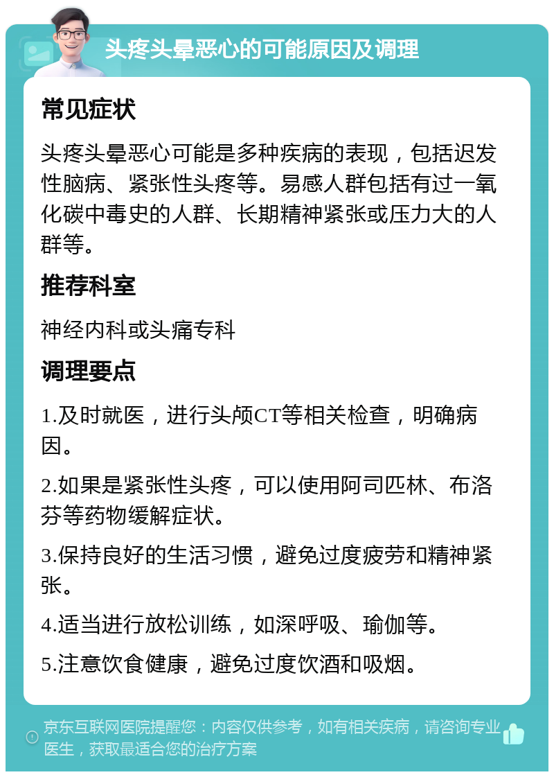 头疼头晕恶心的可能原因及调理 常见症状 头疼头晕恶心可能是多种疾病的表现，包括迟发性脑病、紧张性头疼等。易感人群包括有过一氧化碳中毒史的人群、长期精神紧张或压力大的人群等。 推荐科室 神经内科或头痛专科 调理要点 1.及时就医，进行头颅CT等相关检查，明确病因。 2.如果是紧张性头疼，可以使用阿司匹林、布洛芬等药物缓解症状。 3.保持良好的生活习惯，避免过度疲劳和精神紧张。 4.适当进行放松训练，如深呼吸、瑜伽等。 5.注意饮食健康，避免过度饮酒和吸烟。