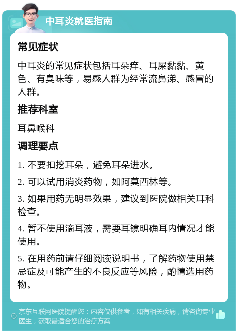 中耳炎就医指南 常见症状 中耳炎的常见症状包括耳朵痒、耳屎黏黏、黄色、有臭味等，易感人群为经常流鼻涕、感冒的人群。 推荐科室 耳鼻喉科 调理要点 1. 不要扣挖耳朵，避免耳朵进水。 2. 可以试用消炎药物，如阿莫西林等。 3. 如果用药无明显效果，建议到医院做相关耳科检查。 4. 暂不使用滴耳液，需要耳镜明确耳内情况才能使用。 5. 在用药前请仔细阅读说明书，了解药物使用禁忌症及可能产生的不良反应等风险，酌情选用药物。