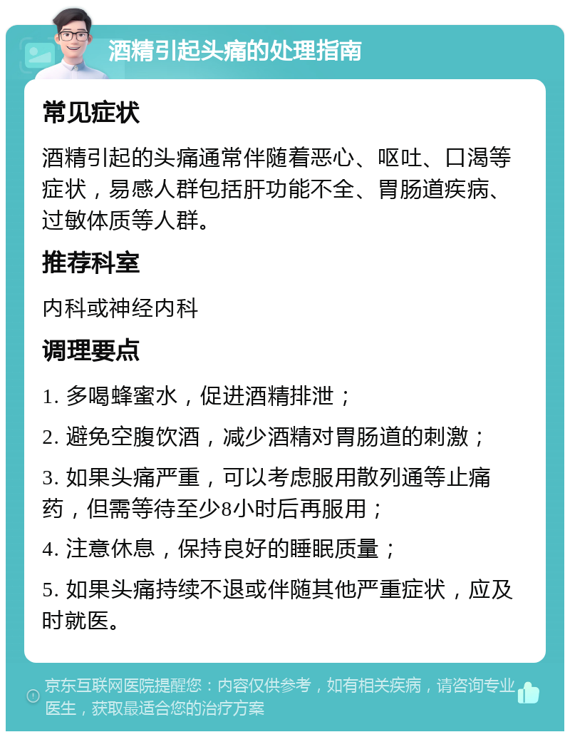 酒精引起头痛的处理指南 常见症状 酒精引起的头痛通常伴随着恶心、呕吐、口渴等症状，易感人群包括肝功能不全、胃肠道疾病、过敏体质等人群。 推荐科室 内科或神经内科 调理要点 1. 多喝蜂蜜水，促进酒精排泄； 2. 避免空腹饮酒，减少酒精对胃肠道的刺激； 3. 如果头痛严重，可以考虑服用散列通等止痛药，但需等待至少8小时后再服用； 4. 注意休息，保持良好的睡眠质量； 5. 如果头痛持续不退或伴随其他严重症状，应及时就医。