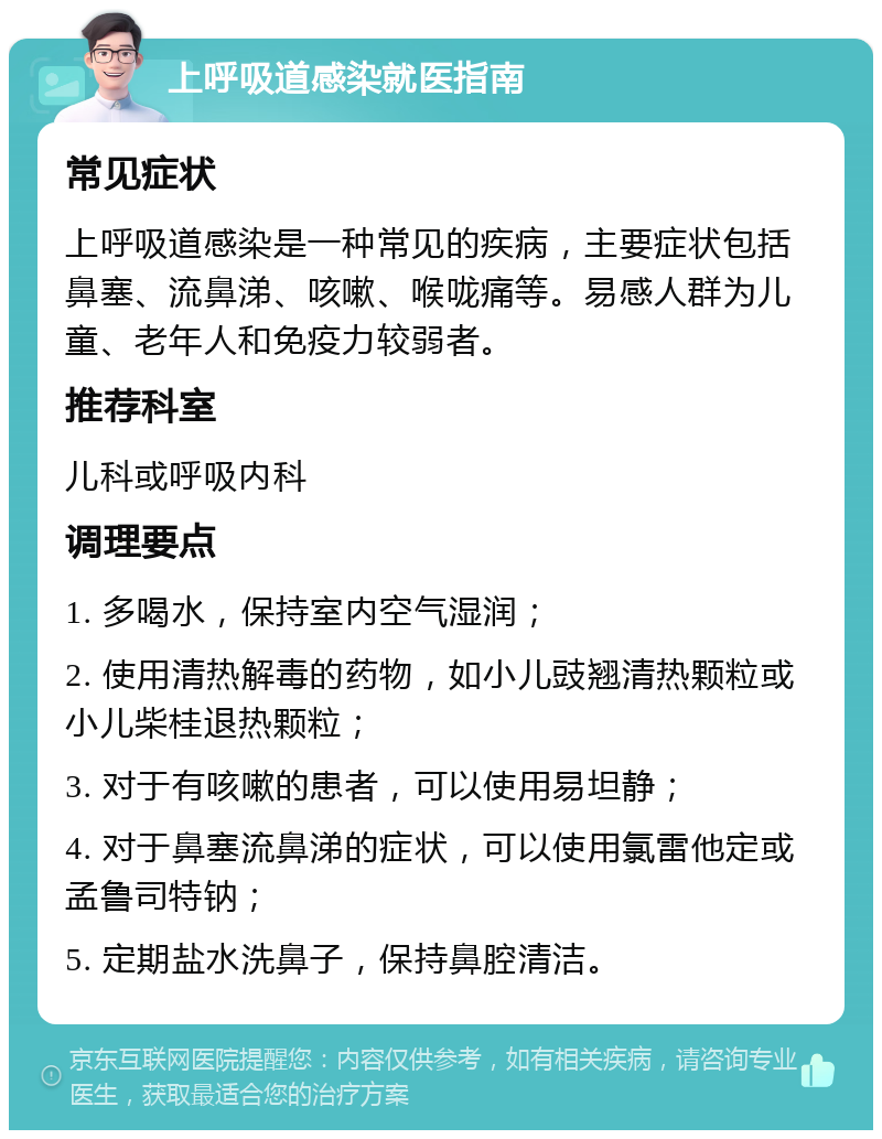 上呼吸道感染就医指南 常见症状 上呼吸道感染是一种常见的疾病，主要症状包括鼻塞、流鼻涕、咳嗽、喉咙痛等。易感人群为儿童、老年人和免疫力较弱者。 推荐科室 儿科或呼吸内科 调理要点 1. 多喝水，保持室内空气湿润； 2. 使用清热解毒的药物，如小儿豉翘清热颗粒或小儿柴桂退热颗粒； 3. 对于有咳嗽的患者，可以使用易坦静； 4. 对于鼻塞流鼻涕的症状，可以使用氯雷他定或孟鲁司特钠； 5. 定期盐水洗鼻子，保持鼻腔清洁。