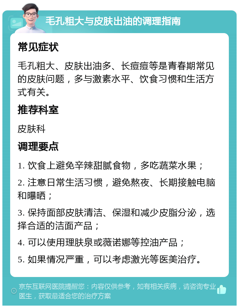 毛孔粗大与皮肤出油的调理指南 常见症状 毛孔粗大、皮肤出油多、长痘痘等是青春期常见的皮肤问题，多与激素水平、饮食习惯和生活方式有关。 推荐科室 皮肤科 调理要点 1. 饮食上避免辛辣甜腻食物，多吃蔬菜水果； 2. 注意日常生活习惯，避免熬夜、长期接触电脑和曝晒； 3. 保持面部皮肤清洁、保湿和减少皮脂分泌，选择合适的洁面产品； 4. 可以使用理肤泉或薇诺娜等控油产品； 5. 如果情况严重，可以考虑激光等医美治疗。