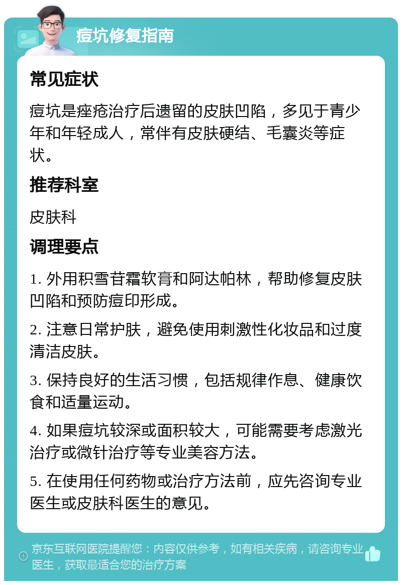 痘坑修复指南 常见症状 痘坑是痤疮治疗后遗留的皮肤凹陷，多见于青少年和年轻成人，常伴有皮肤硬结、毛囊炎等症状。 推荐科室 皮肤科 调理要点 1. 外用积雪苷霜软膏和阿达帕林，帮助修复皮肤凹陷和预防痘印形成。 2. 注意日常护肤，避免使用刺激性化妆品和过度清洁皮肤。 3. 保持良好的生活习惯，包括规律作息、健康饮食和适量运动。 4. 如果痘坑较深或面积较大，可能需要考虑激光治疗或微针治疗等专业美容方法。 5. 在使用任何药物或治疗方法前，应先咨询专业医生或皮肤科医生的意见。