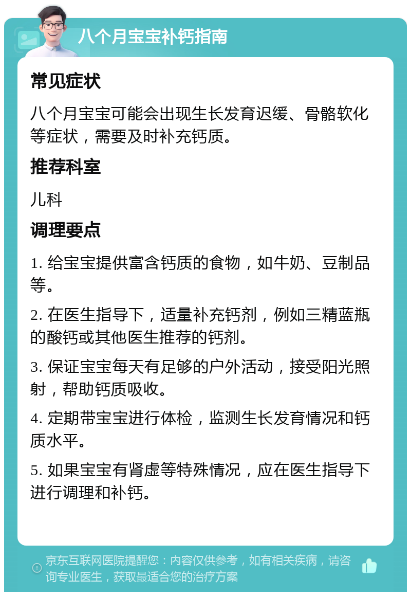 八个月宝宝补钙指南 常见症状 八个月宝宝可能会出现生长发育迟缓、骨骼软化等症状，需要及时补充钙质。 推荐科室 儿科 调理要点 1. 给宝宝提供富含钙质的食物，如牛奶、豆制品等。 2. 在医生指导下，适量补充钙剂，例如三精蓝瓶的酸钙或其他医生推荐的钙剂。 3. 保证宝宝每天有足够的户外活动，接受阳光照射，帮助钙质吸收。 4. 定期带宝宝进行体检，监测生长发育情况和钙质水平。 5. 如果宝宝有肾虚等特殊情况，应在医生指导下进行调理和补钙。