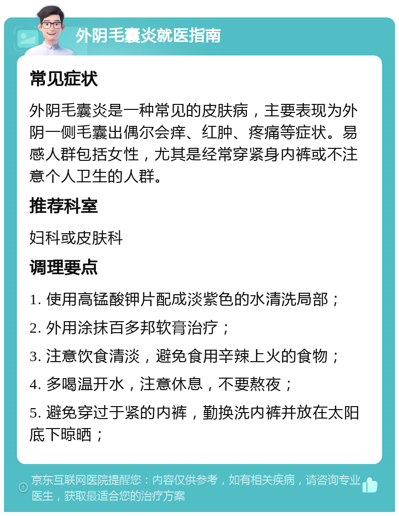 外阴毛囊炎就医指南 常见症状 外阴毛囊炎是一种常见的皮肤病，主要表现为外阴一侧毛囊出偶尔会痒、红肿、疼痛等症状。易感人群包括女性，尤其是经常穿紧身内裤或不注意个人卫生的人群。 推荐科室 妇科或皮肤科 调理要点 1. 使用高锰酸钾片配成淡紫色的水清洗局部； 2. 外用涂抹百多邦软膏治疗； 3. 注意饮食清淡，避免食用辛辣上火的食物； 4. 多喝温开水，注意休息，不要熬夜； 5. 避免穿过于紧的内裤，勤换洗内裤并放在太阳底下晾晒；