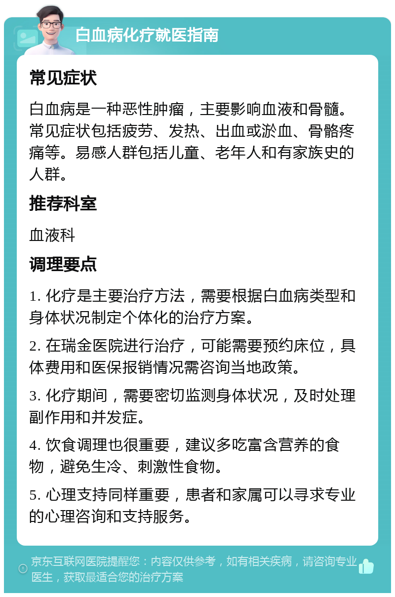 白血病化疗就医指南 常见症状 白血病是一种恶性肿瘤，主要影响血液和骨髓。常见症状包括疲劳、发热、出血或淤血、骨骼疼痛等。易感人群包括儿童、老年人和有家族史的人群。 推荐科室 血液科 调理要点 1. 化疗是主要治疗方法，需要根据白血病类型和身体状况制定个体化的治疗方案。 2. 在瑞金医院进行治疗，可能需要预约床位，具体费用和医保报销情况需咨询当地政策。 3. 化疗期间，需要密切监测身体状况，及时处理副作用和并发症。 4. 饮食调理也很重要，建议多吃富含营养的食物，避免生冷、刺激性食物。 5. 心理支持同样重要，患者和家属可以寻求专业的心理咨询和支持服务。