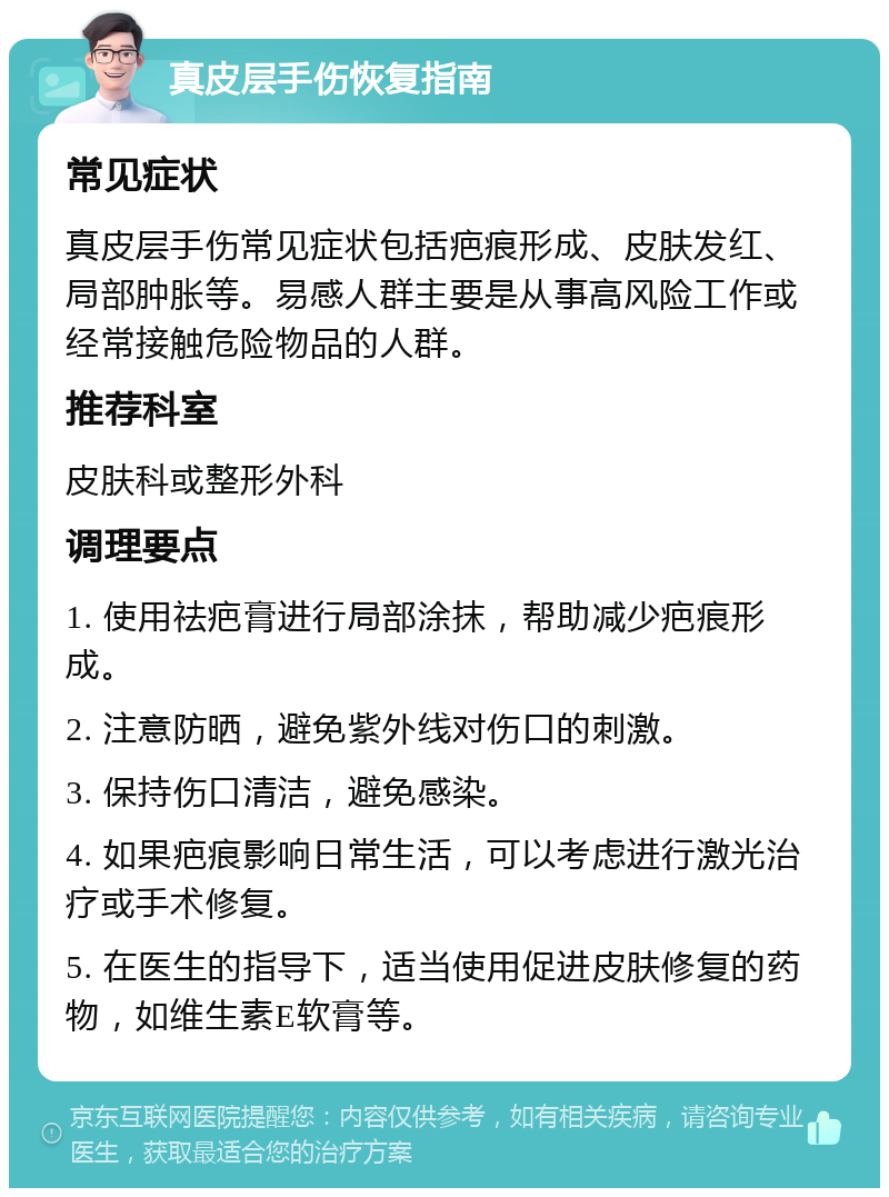 真皮层手伤恢复指南 常见症状 真皮层手伤常见症状包括疤痕形成、皮肤发红、局部肿胀等。易感人群主要是从事高风险工作或经常接触危险物品的人群。 推荐科室 皮肤科或整形外科 调理要点 1. 使用祛疤膏进行局部涂抹，帮助减少疤痕形成。 2. 注意防晒，避免紫外线对伤口的刺激。 3. 保持伤口清洁，避免感染。 4. 如果疤痕影响日常生活，可以考虑进行激光治疗或手术修复。 5. 在医生的指导下，适当使用促进皮肤修复的药物，如维生素E软膏等。