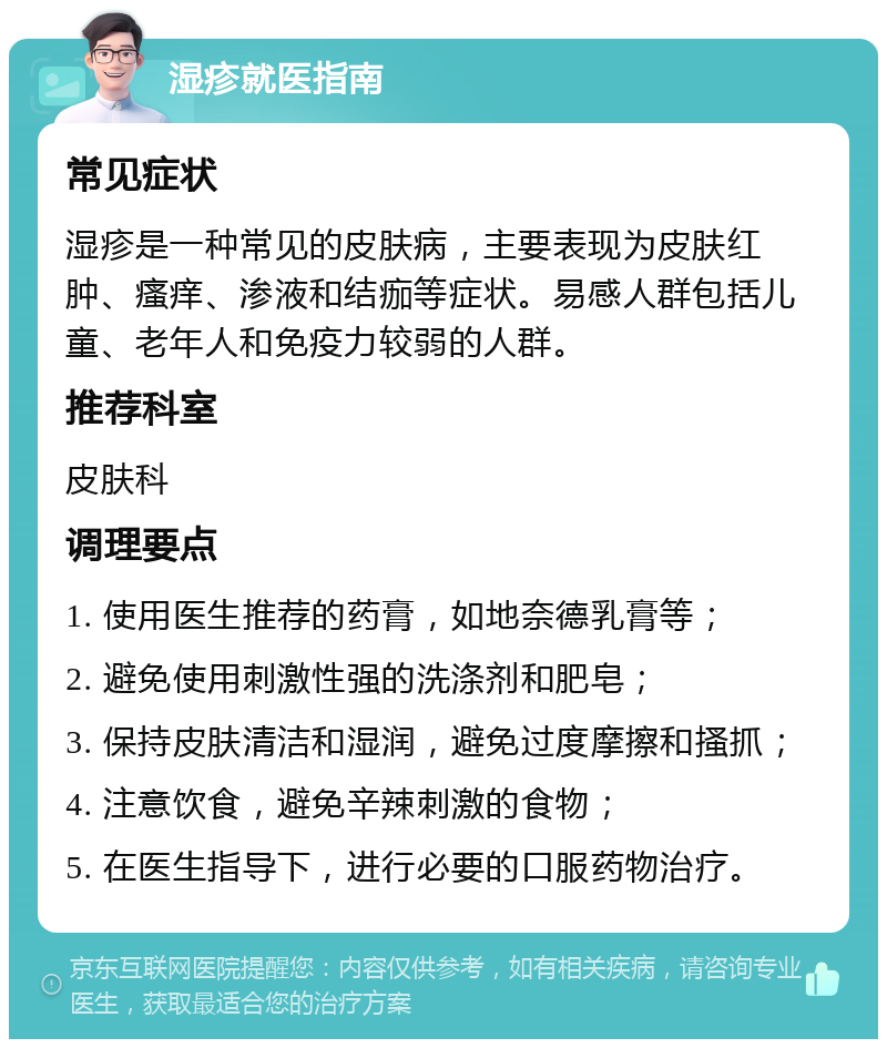 湿疹就医指南 常见症状 湿疹是一种常见的皮肤病，主要表现为皮肤红肿、瘙痒、渗液和结痂等症状。易感人群包括儿童、老年人和免疫力较弱的人群。 推荐科室 皮肤科 调理要点 1. 使用医生推荐的药膏，如地奈德乳膏等； 2. 避免使用刺激性强的洗涤剂和肥皂； 3. 保持皮肤清洁和湿润，避免过度摩擦和搔抓； 4. 注意饮食，避免辛辣刺激的食物； 5. 在医生指导下，进行必要的口服药物治疗。