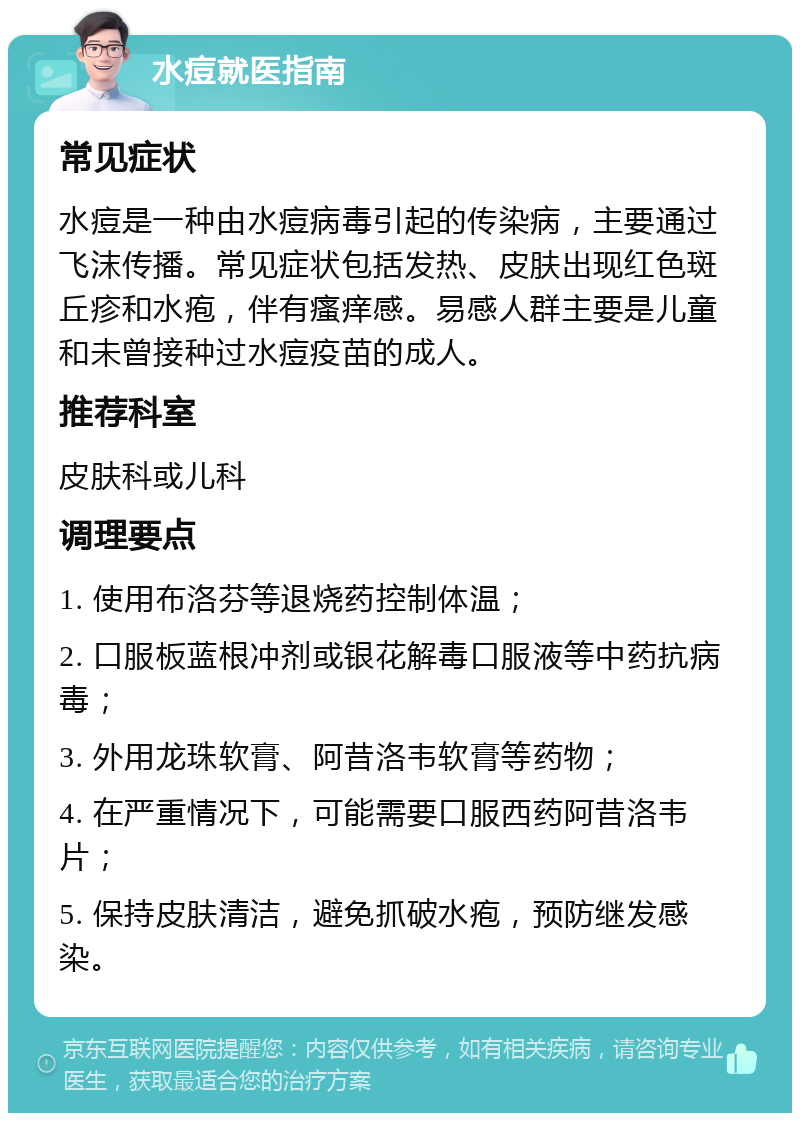 水痘就医指南 常见症状 水痘是一种由水痘病毒引起的传染病，主要通过飞沫传播。常见症状包括发热、皮肤出现红色斑丘疹和水疱，伴有瘙痒感。易感人群主要是儿童和未曾接种过水痘疫苗的成人。 推荐科室 皮肤科或儿科 调理要点 1. 使用布洛芬等退烧药控制体温； 2. 口服板蓝根冲剂或银花解毒口服液等中药抗病毒； 3. 外用龙珠软膏、阿昔洛韦软膏等药物； 4. 在严重情况下，可能需要口服西药阿昔洛韦片； 5. 保持皮肤清洁，避免抓破水疱，预防继发感染。