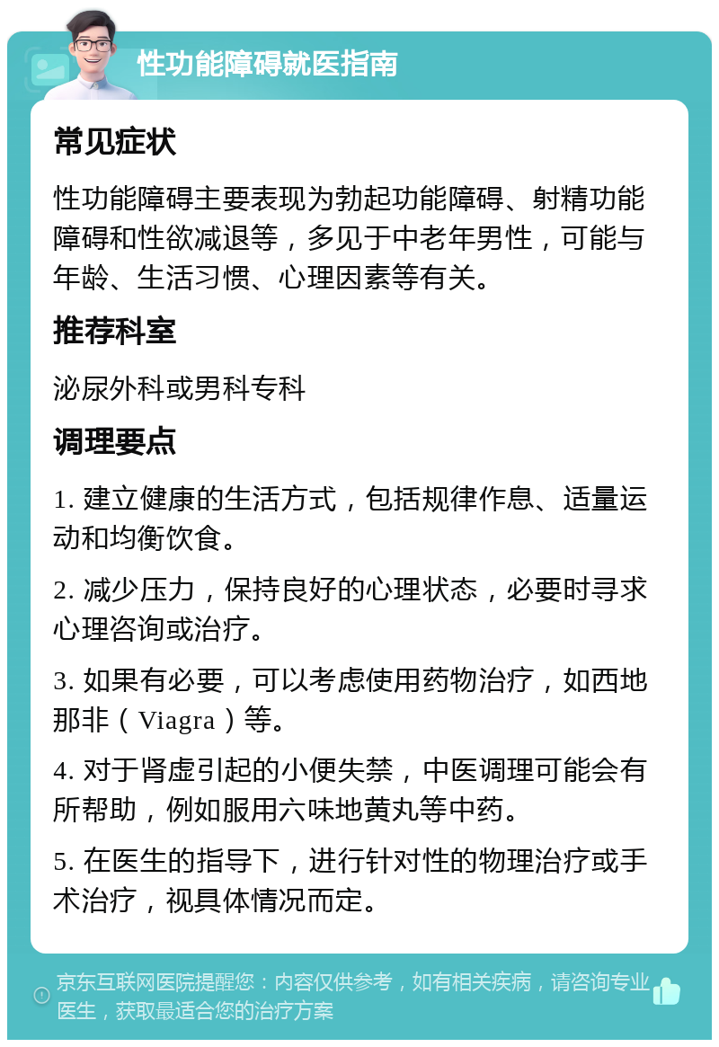 性功能障碍就医指南 常见症状 性功能障碍主要表现为勃起功能障碍、射精功能障碍和性欲减退等，多见于中老年男性，可能与年龄、生活习惯、心理因素等有关。 推荐科室 泌尿外科或男科专科 调理要点 1. 建立健康的生活方式，包括规律作息、适量运动和均衡饮食。 2. 减少压力，保持良好的心理状态，必要时寻求心理咨询或治疗。 3. 如果有必要，可以考虑使用药物治疗，如西地那非（Viagra）等。 4. 对于肾虚引起的小便失禁，中医调理可能会有所帮助，例如服用六味地黄丸等中药。 5. 在医生的指导下，进行针对性的物理治疗或手术治疗，视具体情况而定。