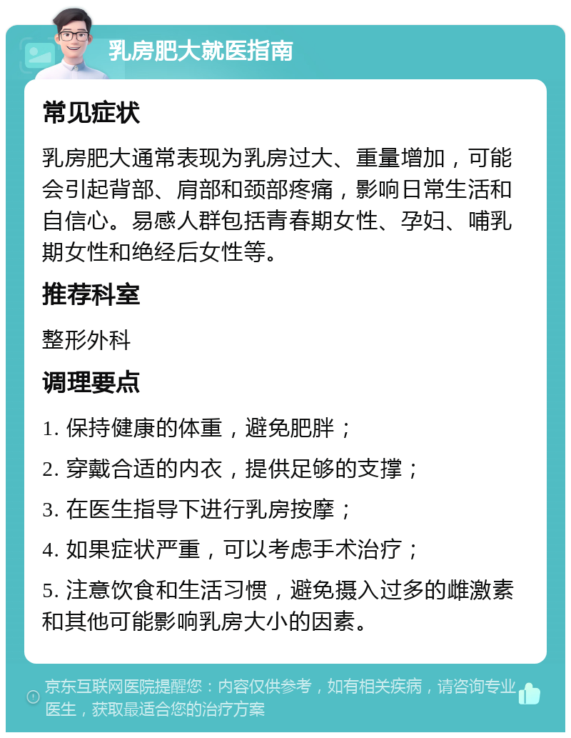 乳房肥大就医指南 常见症状 乳房肥大通常表现为乳房过大、重量增加，可能会引起背部、肩部和颈部疼痛，影响日常生活和自信心。易感人群包括青春期女性、孕妇、哺乳期女性和绝经后女性等。 推荐科室 整形外科 调理要点 1. 保持健康的体重，避免肥胖； 2. 穿戴合适的内衣，提供足够的支撑； 3. 在医生指导下进行乳房按摩； 4. 如果症状严重，可以考虑手术治疗； 5. 注意饮食和生活习惯，避免摄入过多的雌激素和其他可能影响乳房大小的因素。