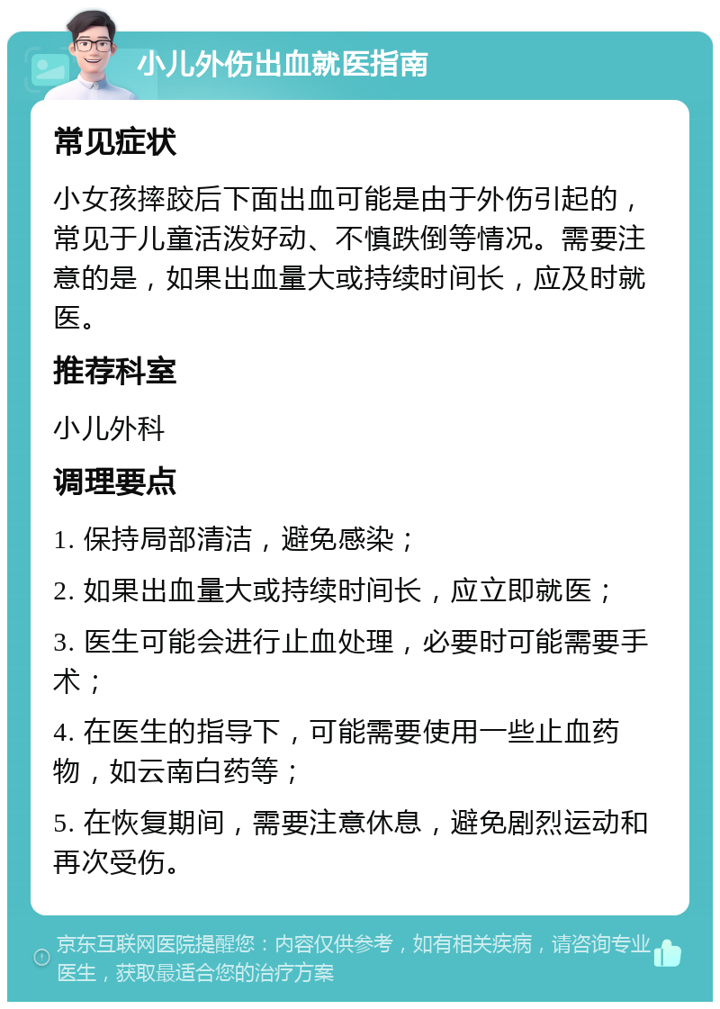 小儿外伤出血就医指南 常见症状 小女孩摔跤后下面出血可能是由于外伤引起的，常见于儿童活泼好动、不慎跌倒等情况。需要注意的是，如果出血量大或持续时间长，应及时就医。 推荐科室 小儿外科 调理要点 1. 保持局部清洁，避免感染； 2. 如果出血量大或持续时间长，应立即就医； 3. 医生可能会进行止血处理，必要时可能需要手术； 4. 在医生的指导下，可能需要使用一些止血药物，如云南白药等； 5. 在恢复期间，需要注意休息，避免剧烈运动和再次受伤。