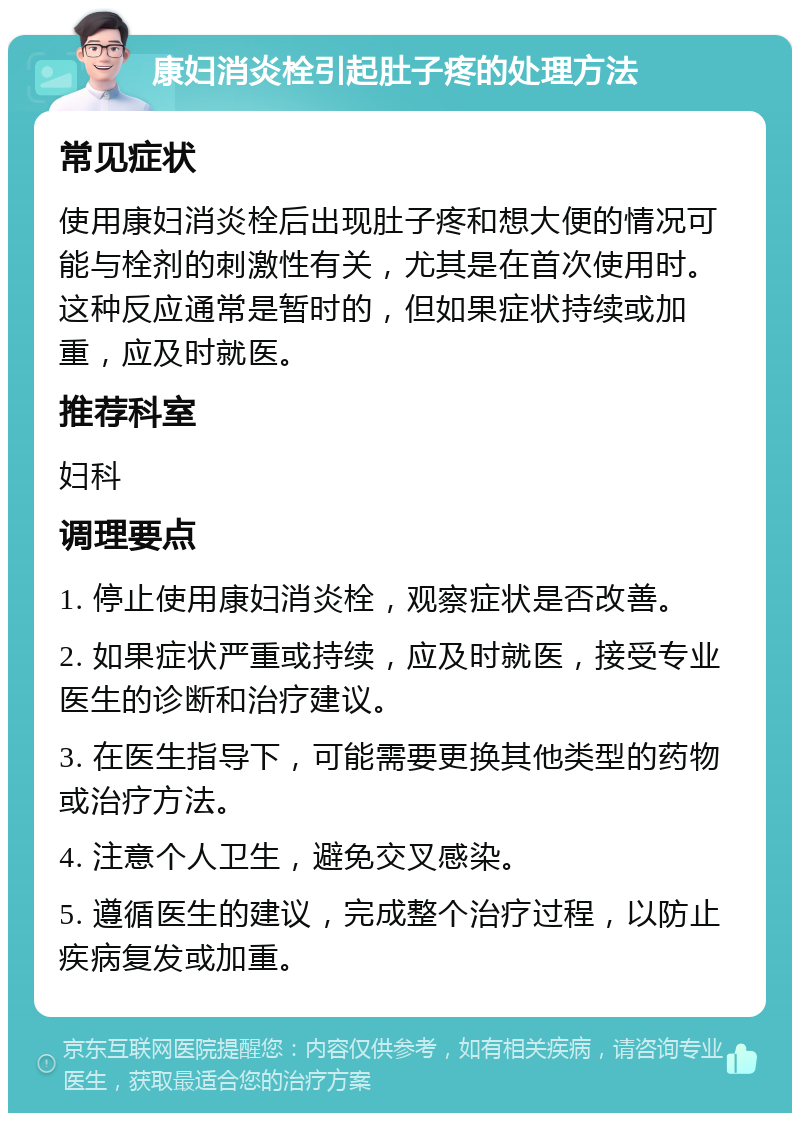 康妇消炎栓引起肚子疼的处理方法 常见症状 使用康妇消炎栓后出现肚子疼和想大便的情况可能与栓剂的刺激性有关，尤其是在首次使用时。这种反应通常是暂时的，但如果症状持续或加重，应及时就医。 推荐科室 妇科 调理要点 1. 停止使用康妇消炎栓，观察症状是否改善。 2. 如果症状严重或持续，应及时就医，接受专业医生的诊断和治疗建议。 3. 在医生指导下，可能需要更换其他类型的药物或治疗方法。 4. 注意个人卫生，避免交叉感染。 5. 遵循医生的建议，完成整个治疗过程，以防止疾病复发或加重。