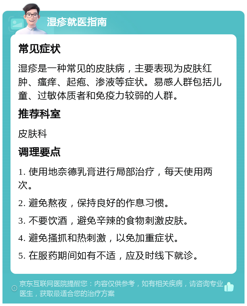 湿疹就医指南 常见症状 湿疹是一种常见的皮肤病，主要表现为皮肤红肿、瘙痒、起疱、渗液等症状。易感人群包括儿童、过敏体质者和免疫力较弱的人群。 推荐科室 皮肤科 调理要点 1. 使用地奈德乳膏进行局部治疗，每天使用两次。 2. 避免熬夜，保持良好的作息习惯。 3. 不要饮酒，避免辛辣的食物刺激皮肤。 4. 避免搔抓和热刺激，以免加重症状。 5. 在服药期间如有不适，应及时线下就诊。