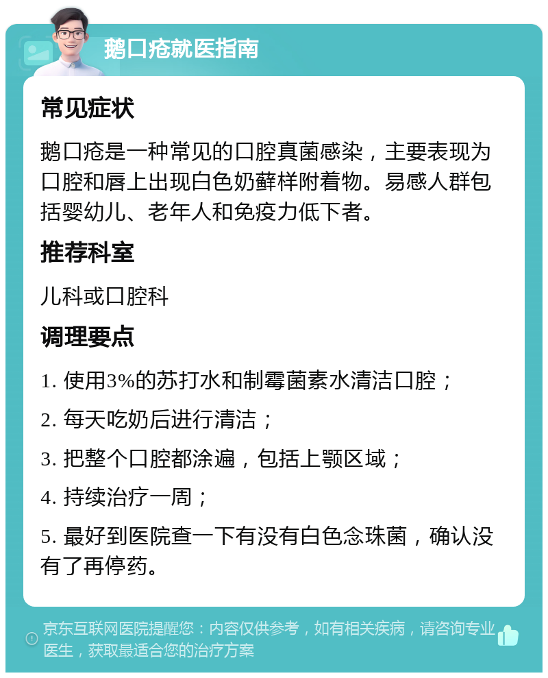 鹅口疮就医指南 常见症状 鹅口疮是一种常见的口腔真菌感染，主要表现为口腔和唇上出现白色奶藓样附着物。易感人群包括婴幼儿、老年人和免疫力低下者。 推荐科室 儿科或口腔科 调理要点 1. 使用3%的苏打水和制霉菌素水清洁口腔； 2. 每天吃奶后进行清洁； 3. 把整个口腔都涂遍，包括上颚区域； 4. 持续治疗一周； 5. 最好到医院查一下有没有白色念珠菌，确认没有了再停药。