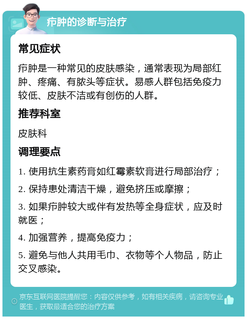 疖肿的诊断与治疗 常见症状 疖肿是一种常见的皮肤感染，通常表现为局部红肿、疼痛、有脓头等症状。易感人群包括免疫力较低、皮肤不洁或有创伤的人群。 推荐科室 皮肤科 调理要点 1. 使用抗生素药膏如红霉素软膏进行局部治疗； 2. 保持患处清洁干燥，避免挤压或摩擦； 3. 如果疖肿较大或伴有发热等全身症状，应及时就医； 4. 加强营养，提高免疫力； 5. 避免与他人共用毛巾、衣物等个人物品，防止交叉感染。