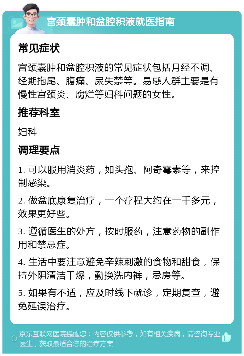 宫颈囊肿和盆腔积液就医指南 常见症状 宫颈囊肿和盆腔积液的常见症状包括月经不调、经期拖尾、腹痛、尿失禁等。易感人群主要是有慢性宫颈炎、腐烂等妇科问题的女性。 推荐科室 妇科 调理要点 1. 可以服用消炎药，如头孢、阿奇霉素等，来控制感染。 2. 做盆底康复治疗，一个疗程大约在一千多元，效果更好些。 3. 遵循医生的处方，按时服药，注意药物的副作用和禁忌症。 4. 生活中要注意避免辛辣刺激的食物和甜食，保持外阴清洁干燥，勤换洗内裤，忌房等。 5. 如果有不适，应及时线下就诊，定期复查，避免延误治疗。