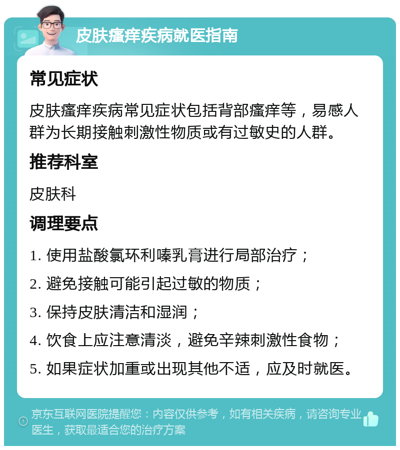 皮肤瘙痒疾病就医指南 常见症状 皮肤瘙痒疾病常见症状包括背部瘙痒等，易感人群为长期接触刺激性物质或有过敏史的人群。 推荐科室 皮肤科 调理要点 1. 使用盐酸氯环利嗪乳膏进行局部治疗； 2. 避免接触可能引起过敏的物质； 3. 保持皮肤清洁和湿润； 4. 饮食上应注意清淡，避免辛辣刺激性食物； 5. 如果症状加重或出现其他不适，应及时就医。