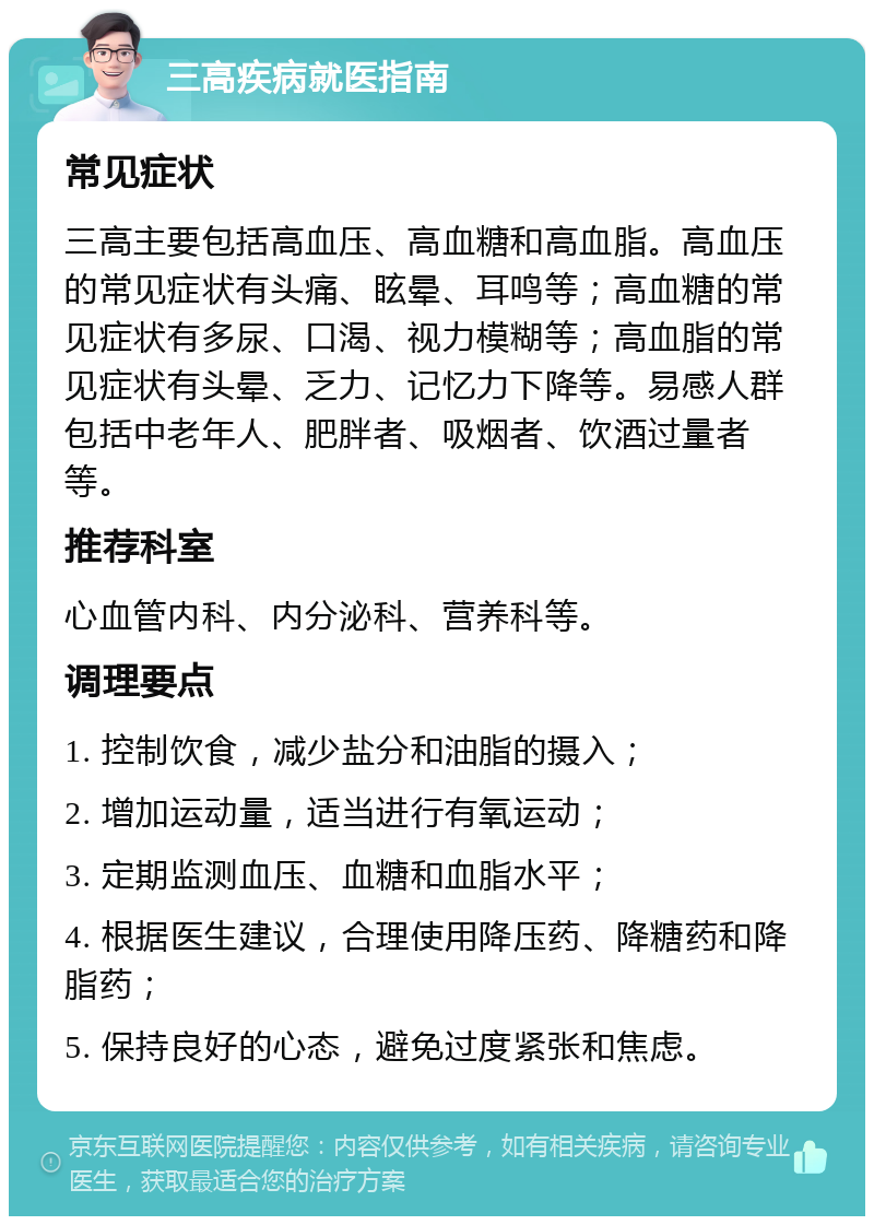 三高疾病就医指南 常见症状 三高主要包括高血压、高血糖和高血脂。高血压的常见症状有头痛、眩晕、耳鸣等；高血糖的常见症状有多尿、口渴、视力模糊等；高血脂的常见症状有头晕、乏力、记忆力下降等。易感人群包括中老年人、肥胖者、吸烟者、饮酒过量者等。 推荐科室 心血管内科、内分泌科、营养科等。 调理要点 1. 控制饮食，减少盐分和油脂的摄入； 2. 增加运动量，适当进行有氧运动； 3. 定期监测血压、血糖和血脂水平； 4. 根据医生建议，合理使用降压药、降糖药和降脂药； 5. 保持良好的心态，避免过度紧张和焦虑。